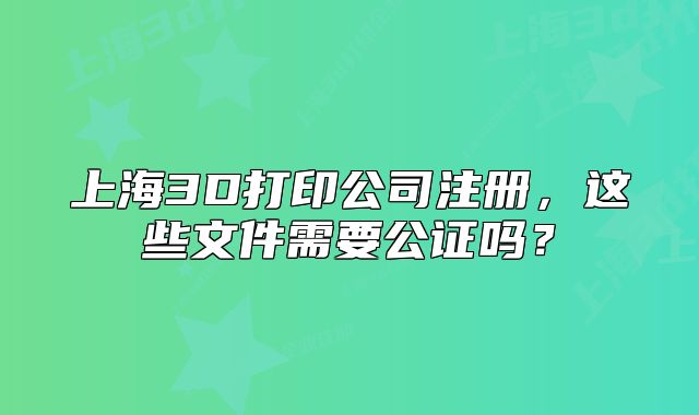上海3D打印公司注册,这些文件需要公证吗?