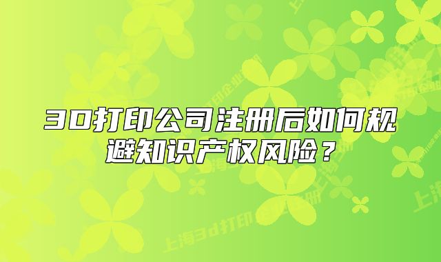 3D打印公司注册后如何规避知识产权风险?