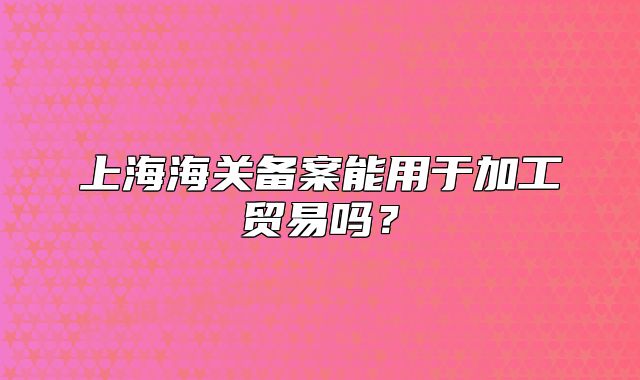 上海海关备案能用于加工贸易吗？