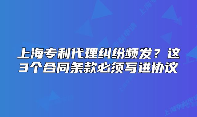 上海专利代理纠纷频发？这3个合同条款必须写进协议