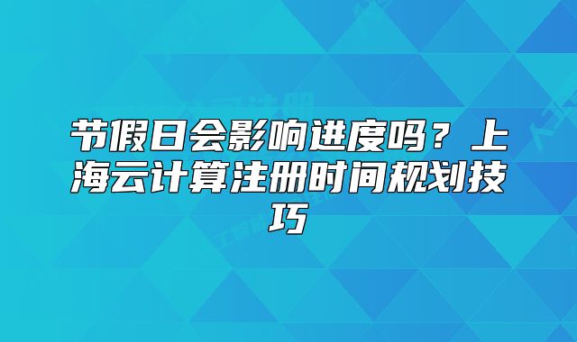 节假日会影响进度吗?上海云计算注册时间规划技巧