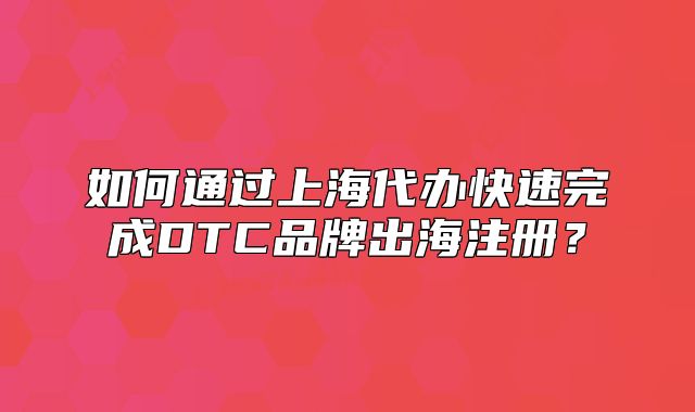 如何通过上海代办快速完成DTC品牌出海注册?