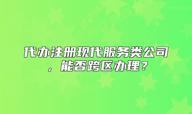 代办注册现代服务类公司,能否跨区办理?
