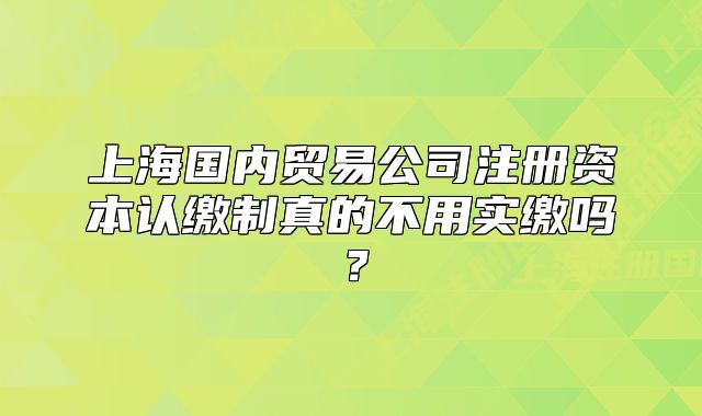 上海国内贸易公司注册资本认缴制真的不用实缴吗?