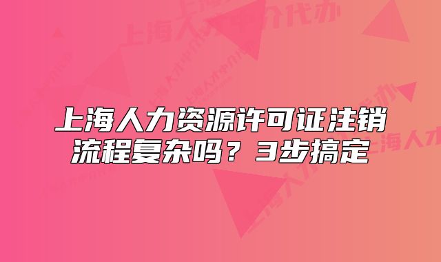 上海人力资源许可证注销流程复杂吗?3步搞定