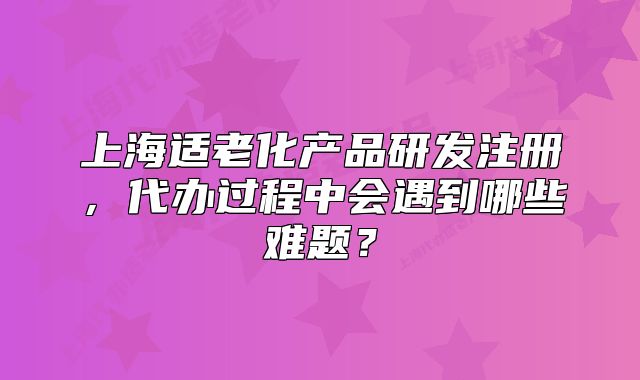 上海适老化产品研发注册，代办过程中会遇到哪些难题？