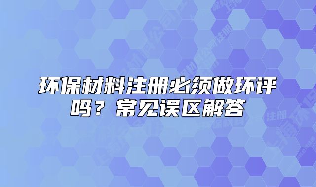 环保材料注册必须做环评吗?常见误区解答