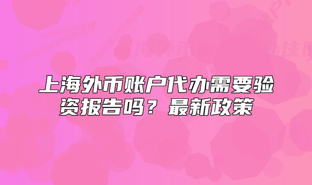 上海外币账户代办需要验资报告吗?最新政策