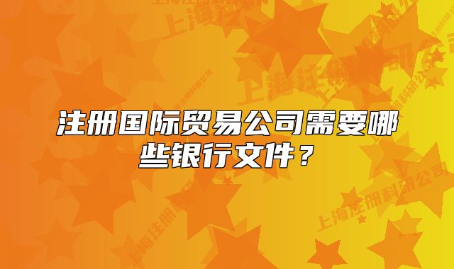 注册国际贸易公司需要哪些银行文件？