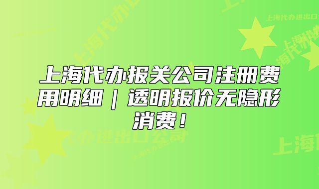 上海代办报关公司注册费用明细｜透明报价无隐形消费！