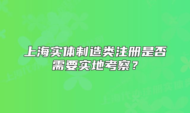上海实体制造类注册是否需要实地考察?