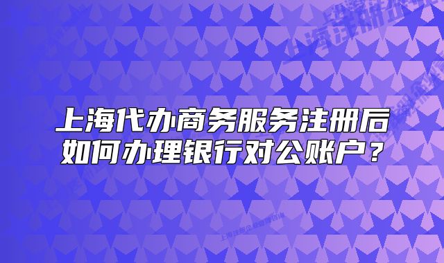 上海代办商务服务注册后如何办理银行对公账户?