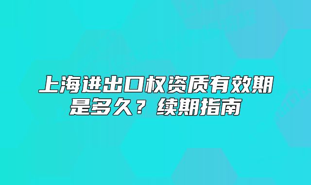 上海进出口权资质有效期是多久?续期指南