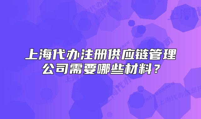 上海代办注册供应链管理公司需要哪些材料？