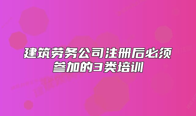 建筑劳务公司注册后必须参加的3类培训