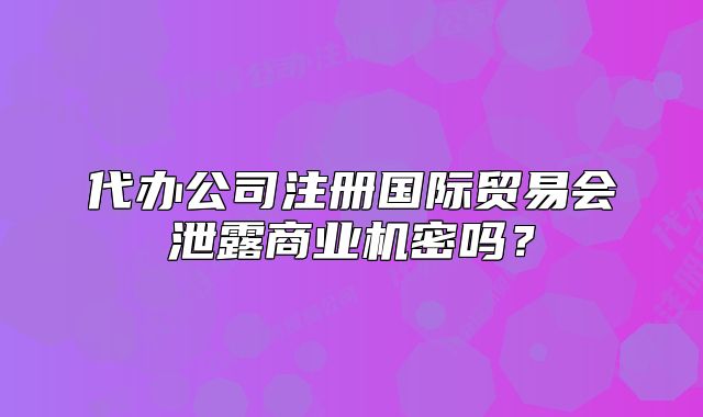 代办公司注册国际贸易会泄露商业机密吗?