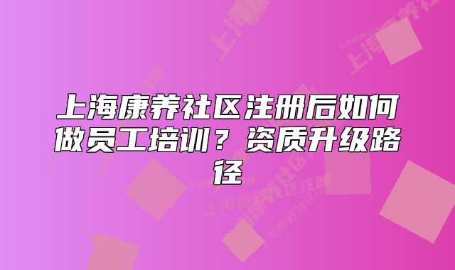 上海康养社区注册后如何做员工培训?资质升级路径