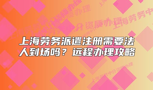 上海劳务派遣注册需要法人到场吗？远程办理攻略