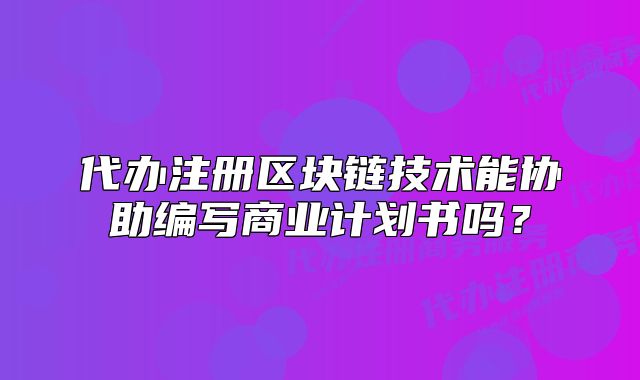 代办注册区块链技术能协助编写商业计划书吗?