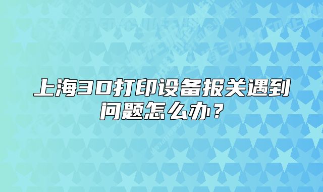 上海3D打印设备报关遇到问题怎么办?