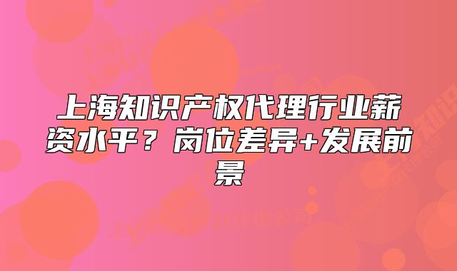 上海知识产权代理行业薪资水平?岗位差异+发展前景