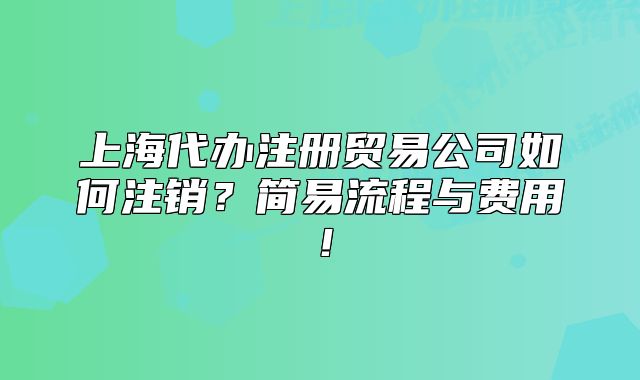 上海代办注册贸易公司如何注销？简易流程与费用！
