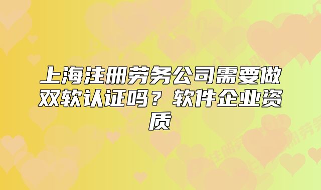 上海注册劳务公司需要做双软认证吗？软件企业资质