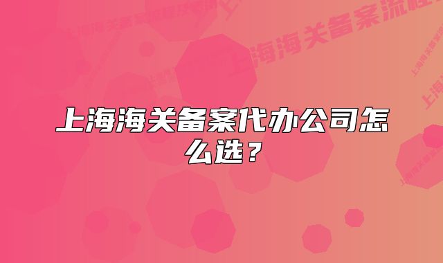 上海海关备案代办公司怎么选?