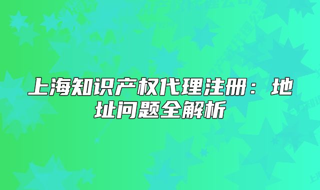 上海知识产权代理注册：地址问题全解析