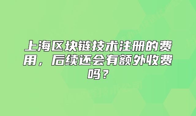 上海区块链技术注册的费用,后续还会有额外收费吗?