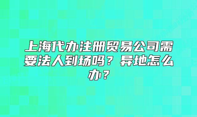 上海代办注册贸易公司需要法人到场吗？异地怎么办？