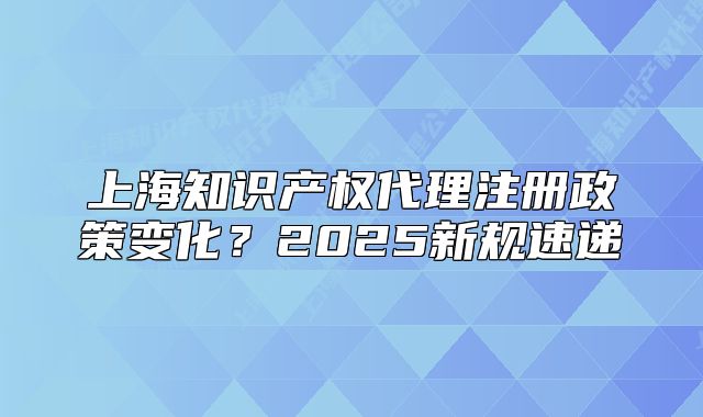上海知识产权代理注册政策变化?2025新规速递