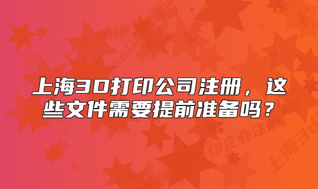上海3D打印公司注册,这些文件需要提前准备吗?