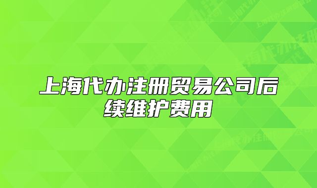 上海代办注册贸易公司后续维护费用