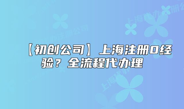 【初创公司】上海注册0经验?全流程代办理