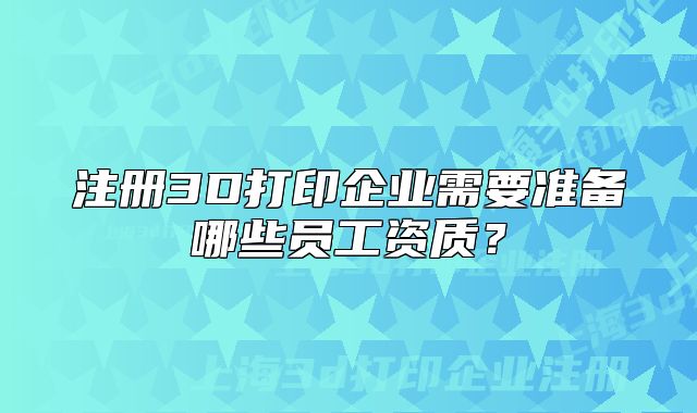 注册3D打印企业需要准备哪些员工资质?