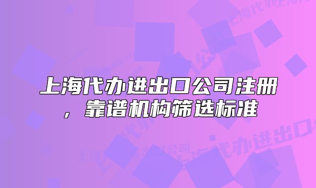 上海代办进出口公司注册,靠谱机构筛选标准