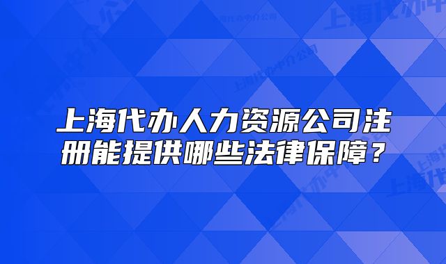 上海代办人力资源公司注册能提供哪些法律保障？