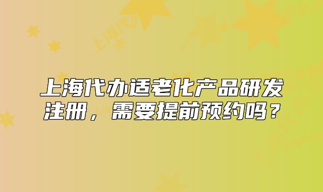 上海代办适老化产品研发注册,需要提前预约吗?