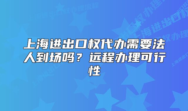 上海进出口权代办需要法人到场吗?远程办理可行性