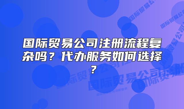 国际贸易公司注册流程复杂吗?代办服务如何选择?