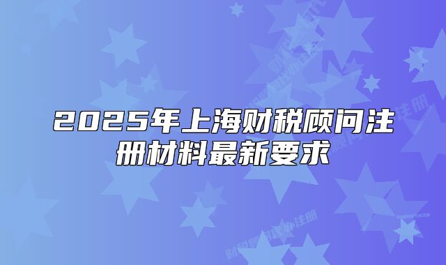 2025年上海财税顾问注册材料最新要求
