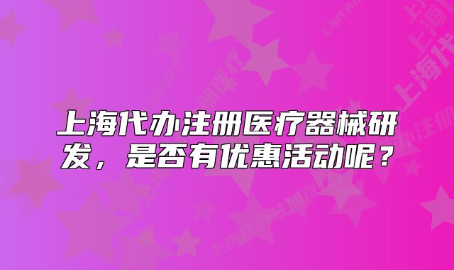 上海代办注册医疗器械研发,是否有优惠活动呢?