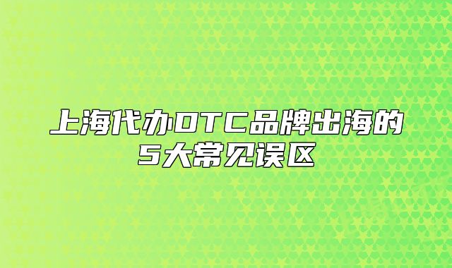 上海代办DTC品牌出海的5大常见误区