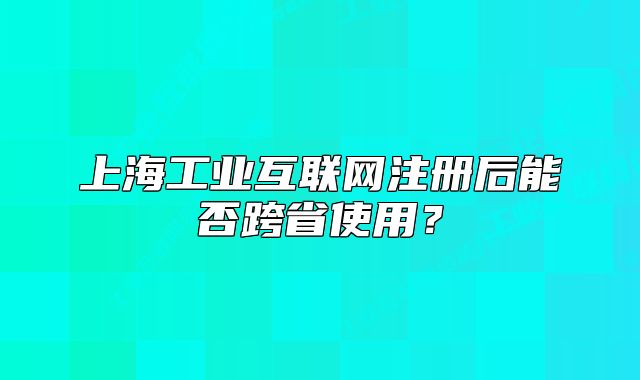 上海工业互联网注册后能否跨省使用?