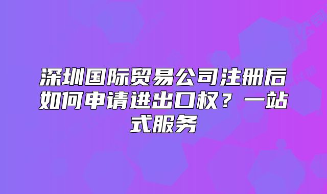 深圳国际贸易公司注册后如何申请进出口权?一站式服务