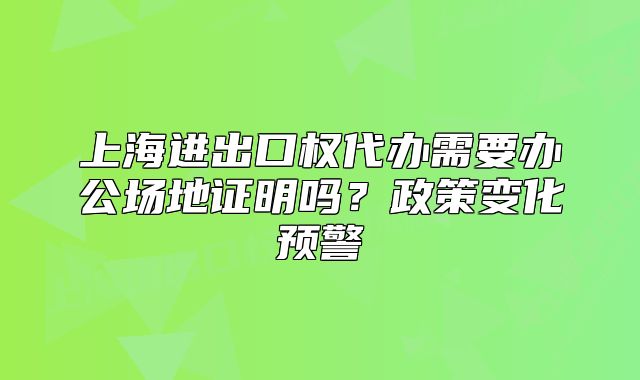 上海进出口权代办需要办公场地证明吗?政策变化预警