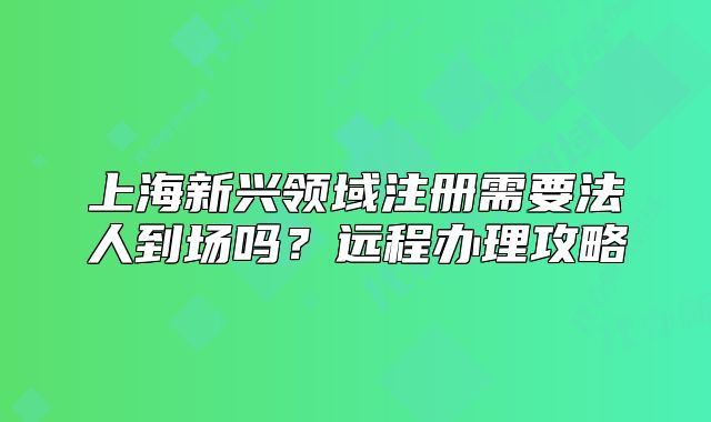 上海新兴领域注册需要法人到场吗？远程办理攻略