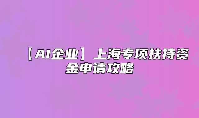 【AI企业】上海专项扶持资金申请攻略