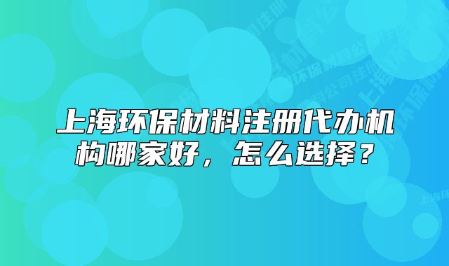 上海环保材料注册代办机构哪家好,怎么选择?